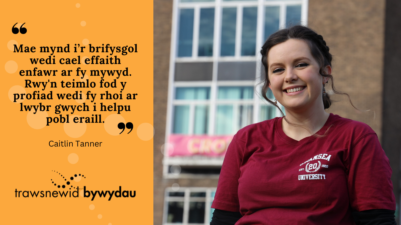 "Mae mynd i’r brifysgol wedi cael effaith enfawr ar fy mywyd. Rwy'n teimlo fod y profiad wedi fy rhoi ar lwybr gwych i helpu pobl eraill.”